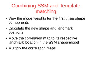 Combining SSM and Template 
matching 
● Vary the mode weights for the first three shape 
components 
● Calculate the new shape and landmark 
positions 
● Move the correlation map to its respective 
landmark location in the SSM shape model 
● Multiply the correlation maps 
 