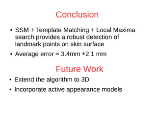 Conclusion 
● SSM + Template Matching + Local Maxima 
search provides a robust detection of 
landmark points on skin surface 
● Average error = 3.4mm 2.1 mm 
Future Work 
● Extend the algorithm to 3D 
● Incorporate active appearance models 
 