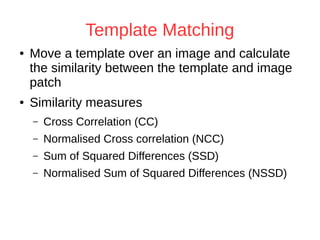 Template Matching 
● Move a template over an image and calculate 
the similarity between the template and image 
patch 
● Similarity measures 
– Cross Correlation (CC) 
– Normalised Cross correlation (NCC) 
– Sum of Squared Differences (SSD) 
– Normalised Sum of Squared Differences (NSSD) 
 