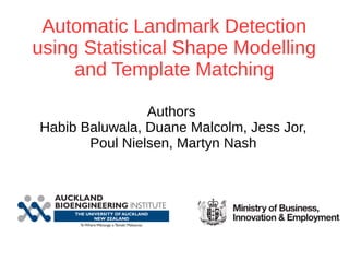 Automatic Landmark Detection 
using Statistical Shape Modelling 
and Template Matching 
Authors 
Habib Baluwala, Duane Malcolm, Jess Jor, 
Poul Nielsen, Martyn Nash 
 