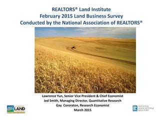REALTORS® Land Institute
February 2015 Land Business Survey
Conducted by the National Association of REALTORS®
Lawrence Yun, Senior Vice President & Chief Economist
Jed Smith, Managing Director, Quantitative Research
Gay Cororaton, Research Economist
March 2015
 