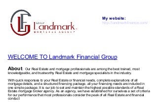 WELCOME TO Landmark Financial Group
About: Our Real Estate and mortgage professionals are among the best trained, most
knowledgeable, and trustworthy Real Estate and mortgage specialists in the industry.
With quick responses to your Real Estate or financial needs, complete explanations of all
mortgage details, and a structured financing package, all your financing needs are included in
one simple package. It is our job to set and maintain the highest possible standards of a Real
Estate mortgage broker agency. As an agency, we have established for ourselves a set of criteria
for our performance that most professionals consider the peak of all Real Estate and financial
conduct
My website:
http://landmarkfinance.com/
 