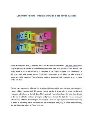 Landmark Forum – Positive attitude is the key to success
Positivity can solve many a problem in life. The attitude is what matters. Landmark Forum has a
very unique way of summing up the difference between hard work, good luck, and attitude. Give
every alphabet a number according to their place in the English language. A is 1 whereas Z is
26. Now, hard work equals 99 and Good Luck corresponds to 88. Now, consider attitude. It
sums up to 100. Landmark Forum focuses on these aspects in their courses that run for three
and a half days.
People can have doubts whether this short period is enough for one to imbibe every aspect of
human relation management. Of course, no one can teach every point in human relationship
management in three and a half days. The Landmark Forum has shown the way. Now, it is up
to the individual to follow these principles and practice them in his daily life. He can improvise
with his own additions depending on the situation. This is an ongoing process where every step
is a kind of a learning curve. He would face a new situation every day for which he has to apply
the principles learned at the Forum courses.
 