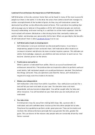 Landmark Forum Reviews the Importance of Self-Motivation
Self-Motivation is the only common factor that can be found in many of the most successful
people out there in the world. It is the drive the arises from within oneself and manages to
aid the accomplishment of the hardest of goals. As they say, self-motivation cannot be
destructed by self but can be affected by external forces. This is primitive for anything that
will encourage you to believe in the goodness of life. Self-motivated people are resilient,
focused, hardworking and never resting. It is said that it is all the more important that the
much-valued self-esteem. Motivation is that driving factor that constantly makes you
perform better and develop your personality for the best. What can possibly be the benefits
of self-motivation? Here is what Landmark Forum has to say:
 Self-Motivation leads to development:
Self-motivation is not just restricted to enhanced performance. It can help in
empowering people to learn and work more. Self-motivation often leads to an
increase in interest and drive to do more on what inspires a person. This attitude can
add to his knowledge, exposure, possibilities and new ventures to work out on. You
become a better person on the whole.
 Positiveness everywhere:
When a person is motivated from within, there is an aura of excitement and
enthusiasm around him. This positive vibe can inspire the others to perform well and
work briskly. Self-motivated people are usually performance oriented. They believe
that things will work. They are optimistic and cheerful. Hence, self-motivation is
required to enjoy even the smallest of victories.
 Makes you independent:
Self-motivation is the drive from within to perform. Your enthusiasm and zest for a
task will let you learn and work on your own. You become more and more
dependable and you become independent. You will be sought after for help and
other resources. You will stand tall on your feet when you are really driven and
motivated.
 You take risks:
A timid person may shy away from making bold steps. But, a person who is
motivated and self-confident dares to take up the risks other people fail to take.
They have the capability to perform under great pressure. They can be sturdy and
resilient. We all know the basic principle that says greater the risks, greater the
gains. This can be one of the reasons why people who are constantly driven by inner
forces succeed.
 
