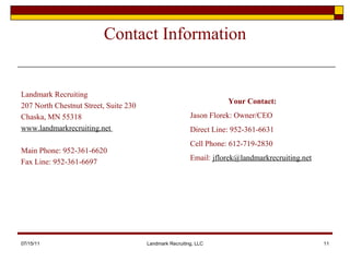 Contact Information Landmark Recruiting 207 North Chestnut Street, Suite 230 Chaska, MN 55318 www.landmarkrecruiting.net  Main Phone: 952-361-6620 Fax Line: 952-361-6697 07/15/11 Landmark Recruiting, LLC Your Contact: Jason Florek: Owner/CEO Direct Line: 952-361-6631 Cell Phone: 612-719-2830 Email:  [email_address] 