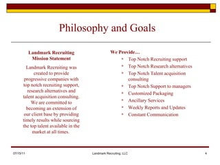Philosophy and Goals We Provide… Top Notch Recruiting support Top Notch Research alternatives Top Notch Talent acquisition consulting Top Notch Support to managers Customized Packaging Ancillary Services Weekly Reports and Updates Constant Communication 07/15/11 Landmark Recruiting, LLC Landmark Recruiting Mission Statement Landmark Recruiting was created to provide progressive companies with top notch recruiting support, research alternatives and talent acquisition consulting. We are committed to becoming an extension of our client base by providing timely results while sourcing the top talent available in the market at all times.  