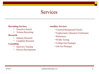 Services Recruiting Services Executive Search Volume Recruiting  Research Industry Research Candidate Research Consulting Interview Training  Process Development 07/15/11 Landmark Recruiting, LLC Ancillary Services Criminal Background Checks Employment, Education Verification References Profile Testing College Fair Packages Job Fair Packages 