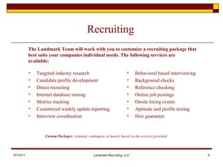 Recruiting Targeted industry research Candidate profile development Direct recruiting Internet database mining Metrics tracking  Customized weekly update reporting Interview coordination  Behavioral based interviewing  Background checks Reference checking Online job postings Onsite hiring events Aptitude and profile testing Hire guarantee 07/15/11 Landmark Recruiting, LLC Custom Packages : retained, contingent, or hourly based on the services provided The Landmark Team will work with you to customize a recruiting package that best suits your companies individual needs. The following services are available; 