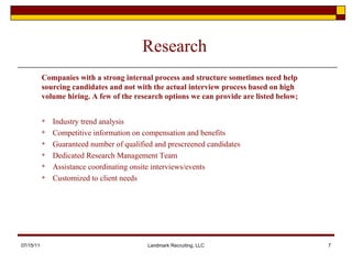 Research Industry trend analysis Competitive information on compensation and benefits Guaranteed number of qualified and prescreened candidates Dedicated Research Management Team Assistance coordinating onsite interviews/events Customized to client needs 07/15/11 Landmark Recruiting, LLC Companies with a strong internal process and structure sometimes need help sourcing candidates and not with the actual interview process based on high volume hiring. A few of the research options we can provide are listed below; 