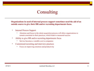 Consulting Internal Process Support Attention and focus to the talent acquisition process will allow organizations to remain consistent in their practices, which leads to measured success  Ability to give HR and/or recruiting departments focus Service becomes a variable cost to companies Customized recruiting and interview practices  Focus on improving retention and productivity 07/15/11 Landmark Recruiting, LLC Organizations in need of internal process support sometimes need the aid of an outside source to give their HR and/or recruiting departments focus.  