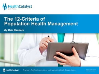 © 2013 Health Catalyst 
www.healthcatalyst.com 
The 12-Criteria of 
Population Health Management 
By Dale Sanders 
Proprietary. Feel free to share but we would appreciate a Health Catalyst citation. 
© 2013 Health Catalyst 
www.healthcatalyst.com Proprietary. Feel free to share but we would appreciate a Health Catalyst citation. 
 