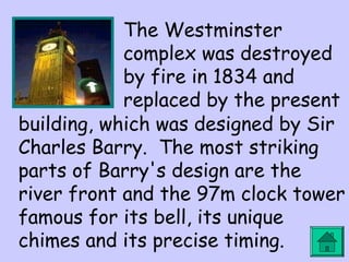 The Westminster 
complex was destroyed 
by fire in 1834 and 
replaced by the present 
building, which was designed by Sir 
Charles Barry. The most striking 
parts of Barry's design are the 
river front and the 97m clock tower 
famous for its bell, its unique 
chimes and its precise timing. 
 