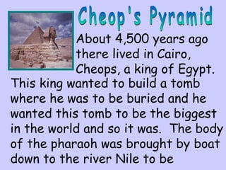 About 4,500 years ago 
there lived in Cairo, 
Cheops, a king of Egypt. 
This king wanted to build a tomb 
where he was to be buried and he 
wanted this tomb to be the biggest 
in the world and so it was. The body 
of the pharaoh was brought by boat 
down to the river Nile to be 
 