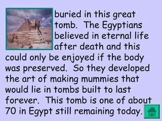 buried in this great 
tomb. The Egyptians 
believed in eternal life 
after death and this 
could only be enjoyed if the body 
was preserved. So they developed 
the art of making mummies that 
would lie in tombs built to last 
forever. This tomb is one of about 
70 in Egypt still remaining today. 
 