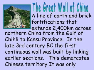 A line of earth and brick 
fortifications that 
extends 2,400km across 
northern China from the Gulf of 
Chihli to Kansu Province. In the 
late 3rd century BC the first 
continuous wall was built by linking 
earlier sections. This demarcates 
Chinese territory It was only 
 