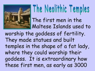 The first men in the 
Maltese Islands used to 
worship the goddess of fertility. 
They made statues and built 
temples in the shape of a fat lady, 
where they could worship their 
goddess. It is extraordinary how 
these first men, as early as 3000 
 