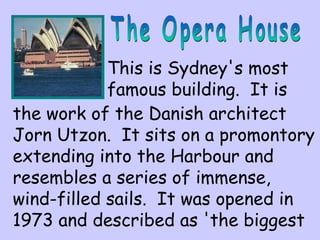 This is Sydney's most 
famous building. It is 
the work of the Danish architect 
Jorn Utzon. It sits on a promontory 
extending into the Harbour and 
resembles a series of immense, 
wind-filled sails. It was opened in 
1973 and described as 'the biggest 
 
