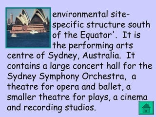 environmental site-specific 
structure south 
of the Equator'. It is 
the performing arts 
centre of Sydney, Australia. It 
contains a large concert hall for the 
Sydney Symphony Orchestra, a 
theatre for opera and ballet, a 
smaller theatre for plays, a cinema 
and recording studios. 
 