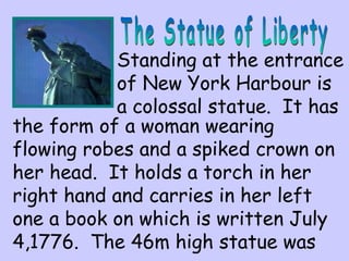 Standing at the entrance 
of New York Harbour is 
a colossal statue. It has 
the form of a woman wearing 
flowing robes and a spiked crown on 
her head. It holds a torch in her 
right hand and carries in her left 
one a book on which is written July 
4,1776. The 46m high statue was 
 