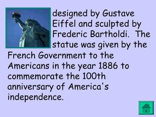 designed by Gustave 
Eiffel and sculpted by 
Frederic Bartholdi. The 
statue was given by the 
French Government to the 
Americans in the year 1886 to 
commemorate the 100th 
anniversary of America's 
independence. 
 