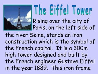 Rising over the city of
Paris, on the left side of
the river Seine, stands an iron
construction which is the symbol of
the French capital. It is a 300m
high tower designed and built by
the French engineer Gustave Eiffel
in the year 1889. This iron frame
 