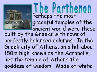 Perhaps the most
graceful temples of the
ancient world were those
built by the Greeks with rows of
perfectly balanced columns. In the
Greek city of Athens, on a hill about
150m high known as the Acropolis,
lies the temple of Athena the
goddess of wisdom. Made of white
 