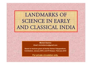 Landmarks of
Landmarks of
Science in Early
Science in Early
and Classical India
and Classical India
Michel Danino
Email: micheldanino@gmail.com
Based on lectures given at Amrita Vishwa Vidyapeetham,
Coimbatore, January 2010, and IIT-Kanpur, February 2010
F i t i l ti l
For private circulation only.
 