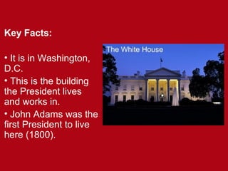 Key Facts:
• It is in Washington,
D.C.
• This is the building
the President lives
and works in.
• John Adams was the
first President to live
here (1800).