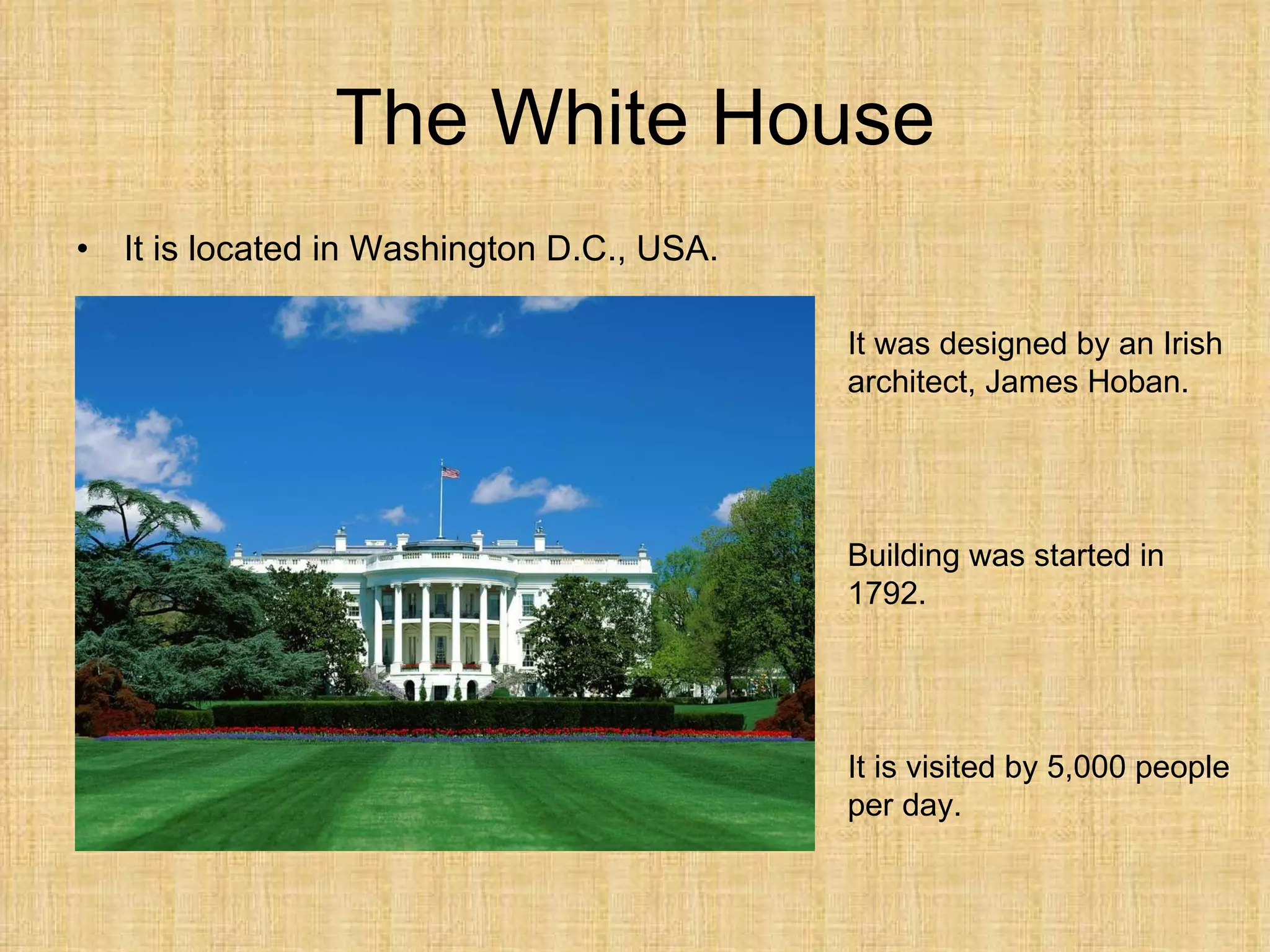 The White House It is  located  in Washington D.C., USA. It was designed by an Irish architect, James Hoban. Building was started in 1792. It  is visited by  5,000  people per  day. 