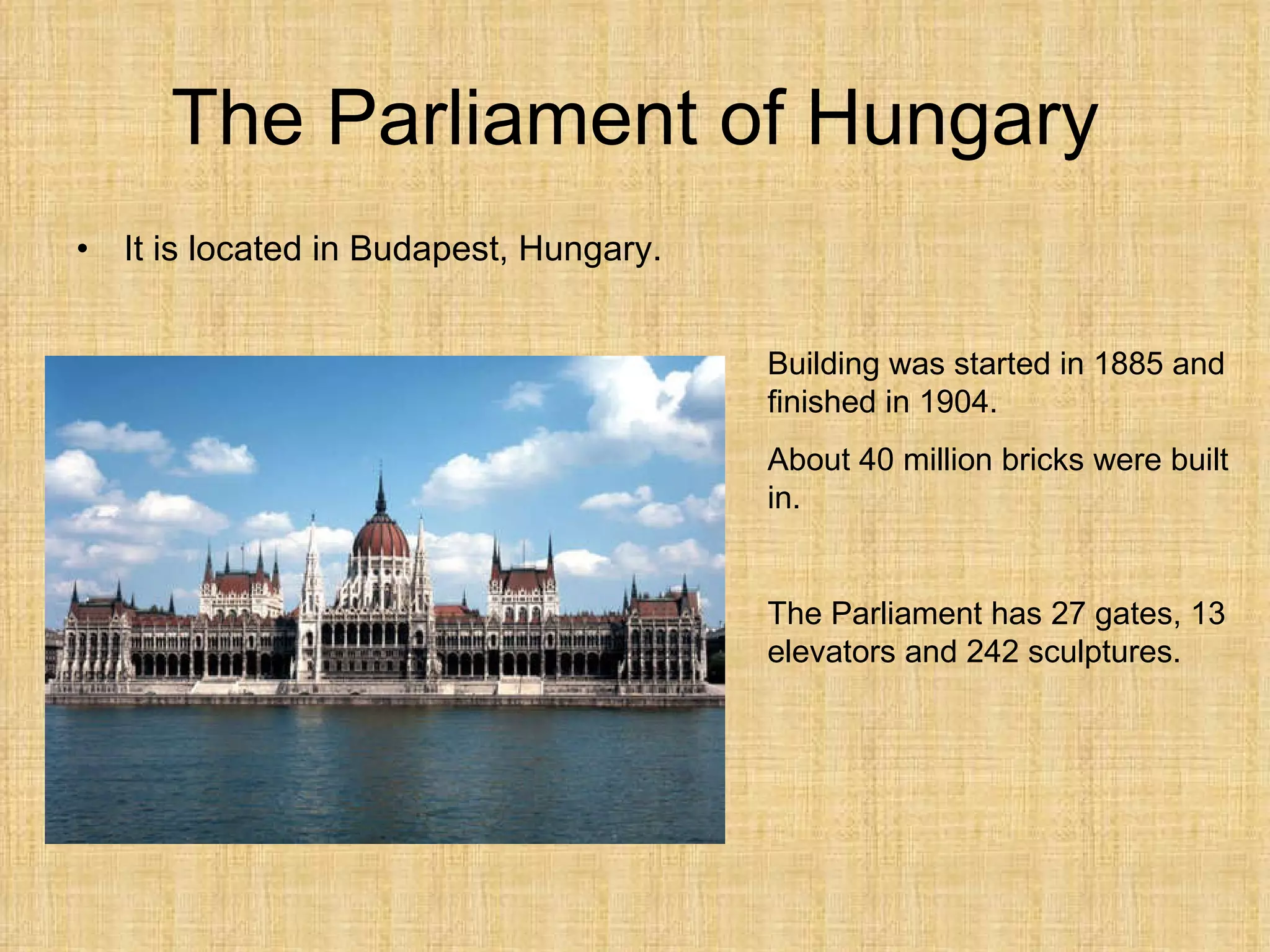 The Parliament of Hungary It is  located  in Budapest, Hungary. Building was started in 1885 and finished in 1904. About  40 million bricks  were built in . The Parliament has 27 gates, 13 elevators and 242 sculptures. 