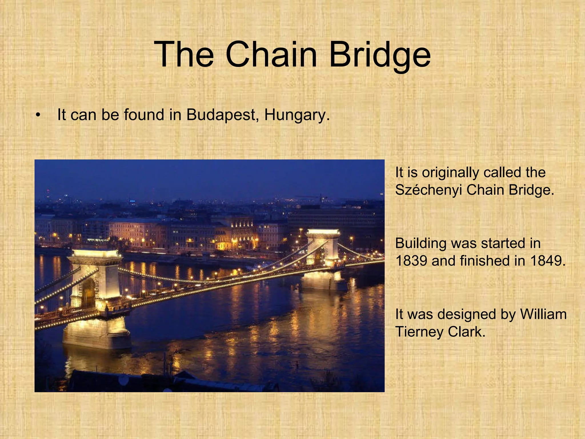 The Chain Bridge It can be found in Budapest, Hungary. It is originally called the Széchenyi Chain Bridge. Building was started in 1839 and finished in 1849. It was designed by William Tierney Clark. 