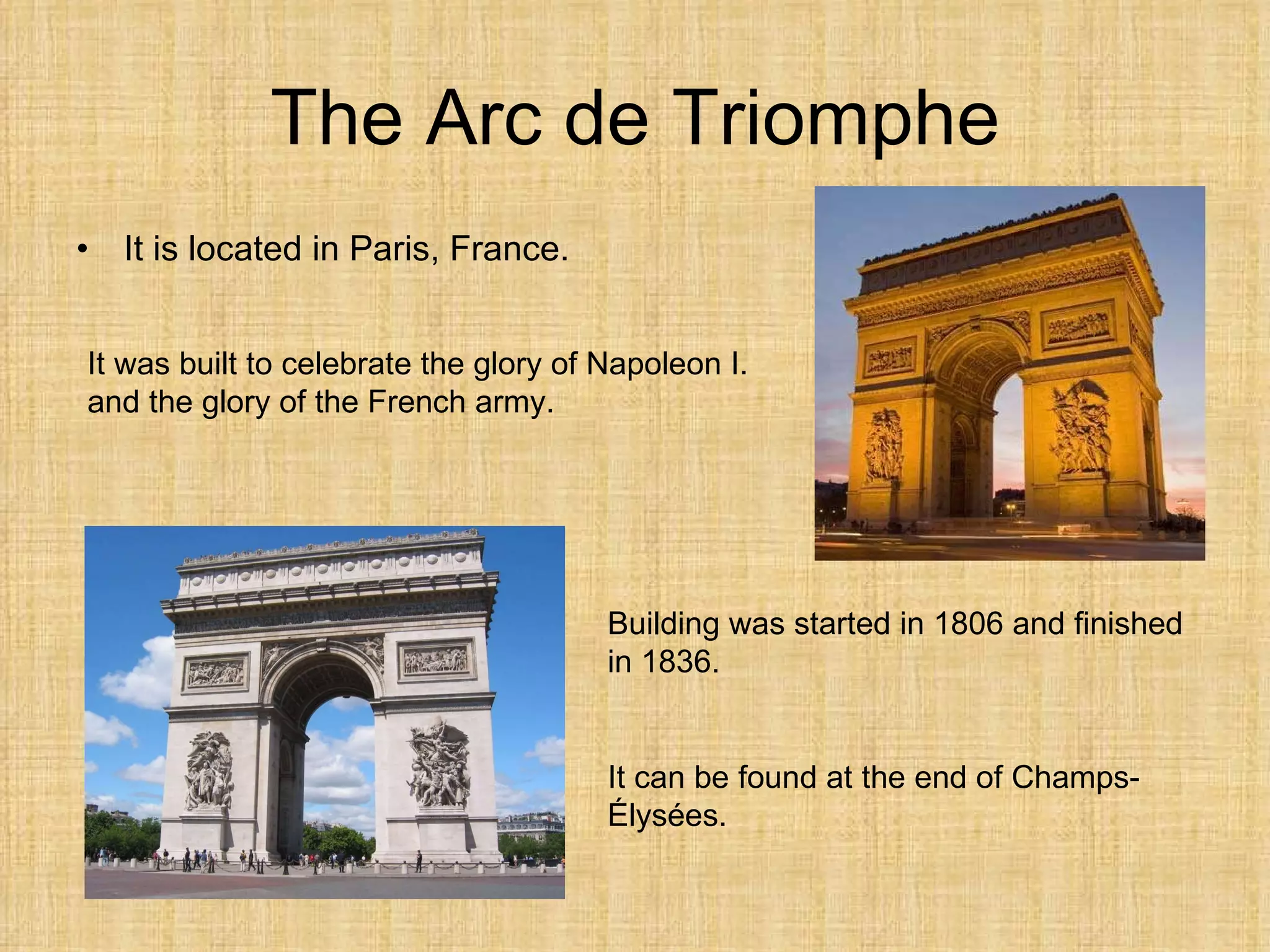 The Arc de Triomphe It is  located  in Paris, France. It was built to celebrate the glory of Napoleon I. and the glory of the French army. Building was started in 1806 and finished in 1836. It  can be  found  at  the end of Champs-Élysées . 