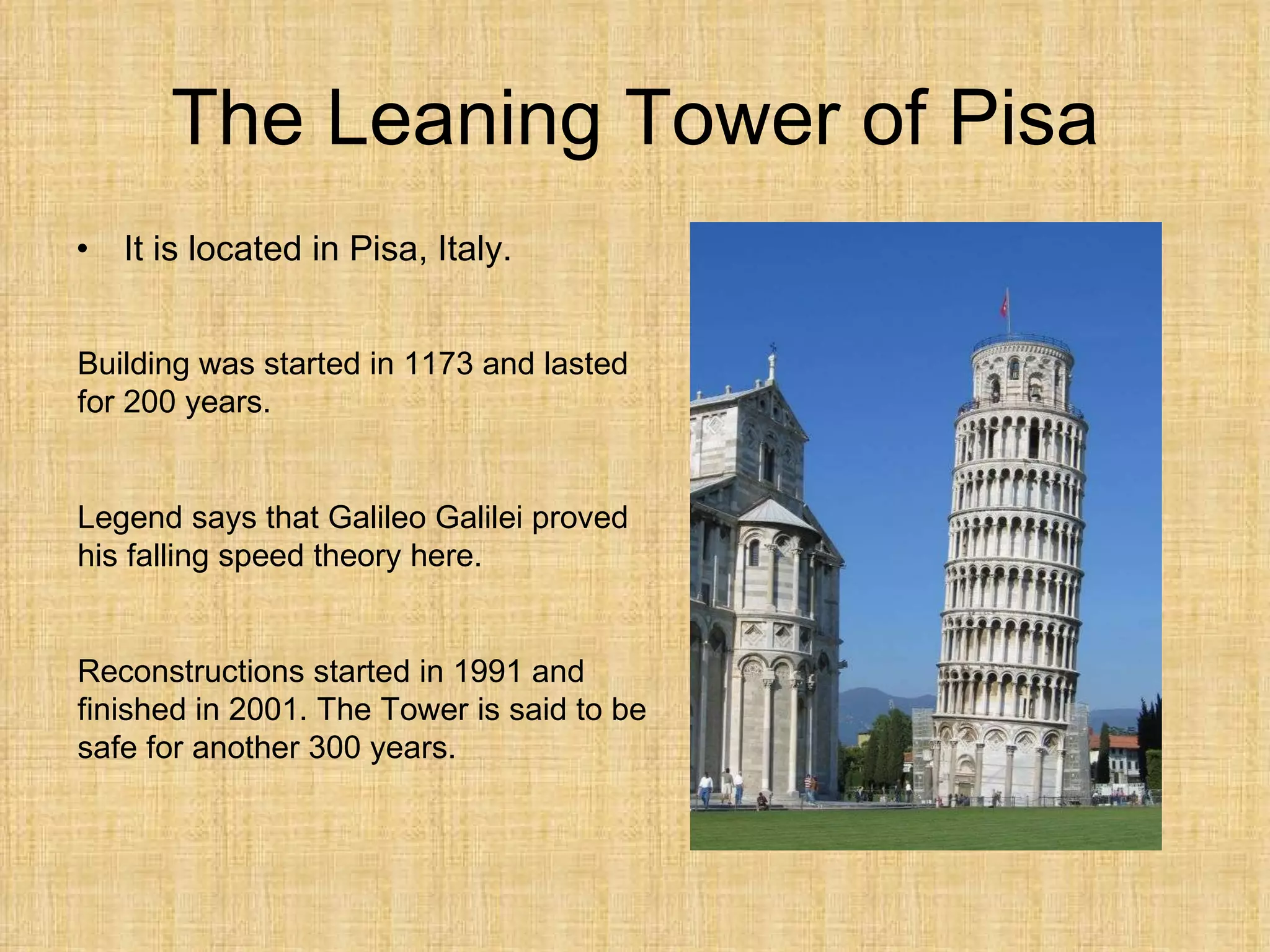 The Leaning Tower of Pisa It is located in Pisa, Italy. Building was started in 1173 and lasted for 200 years. Legend says that Galileo Galilei proved his falling speed theory here. Reconstructions started in 1991 and finished in 2001. The Tower is said to be safe for another 300 years. 