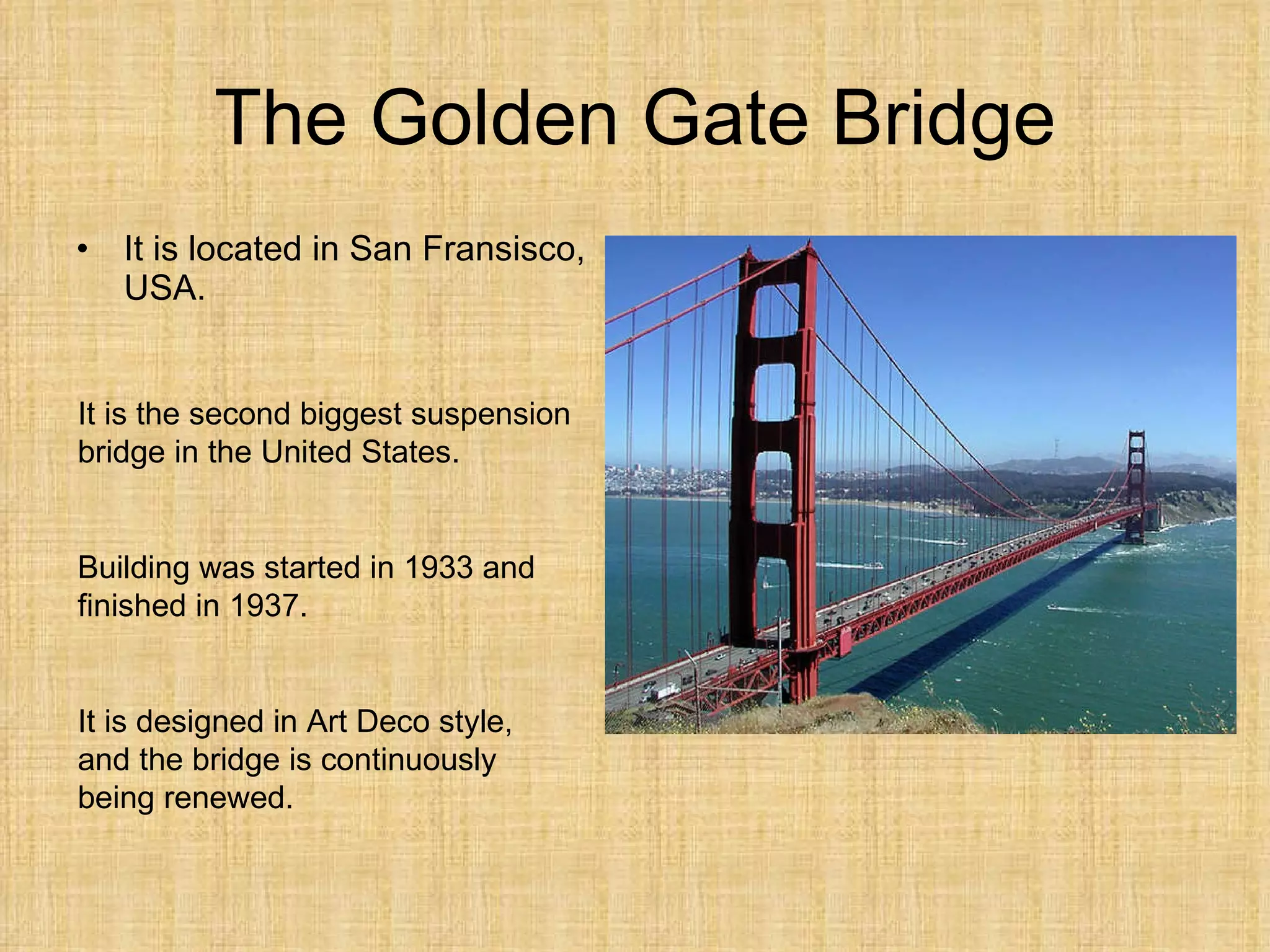 The Golden Gate Bridge It is located in San Fransisco, USA. It is the second biggest suspension bridge in the United States. Building was started in 1933 and finished in 1937. It is designed in Art Deco style, and the bridge is continuously being renewed. 
