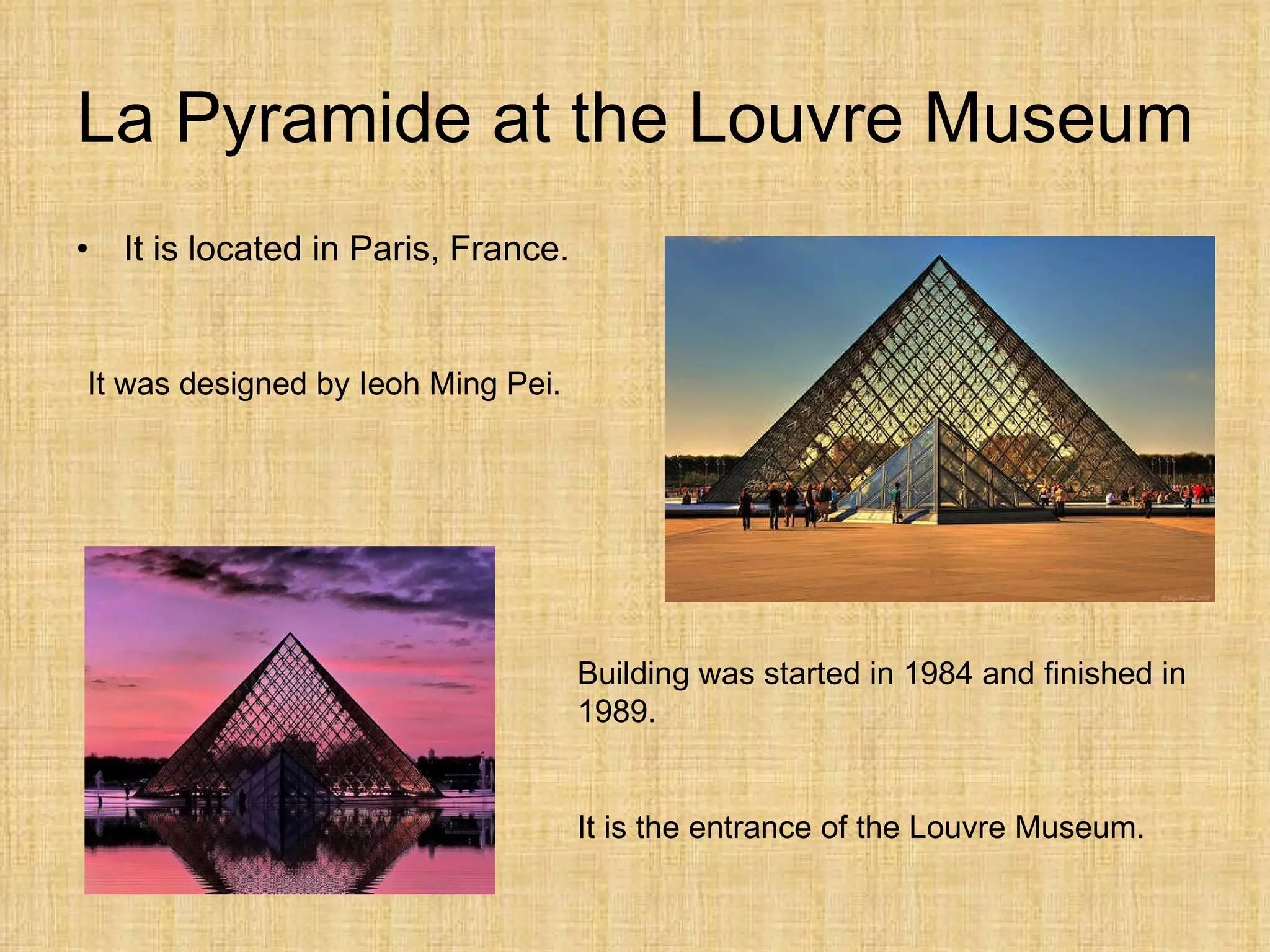 La Pyramide at the Louvre Museum It is  located  in Paris, France. It was designed by Ieoh Ming Pei. Building was started in 1984 and finished in 1989. It is the entrance of the Louvre Museum. 