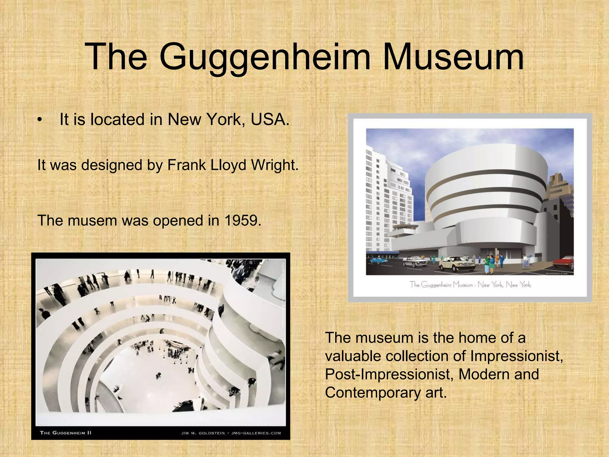 The Guggenheim Museum It is  located  in New York, USA. It was designed by Frank Lloyd Wright. The musem was opened in 1959. The museum is the home of a  valuable  collection of Impres s ionist, Post- I mpres s ionist, Modern and Contemporary art. 