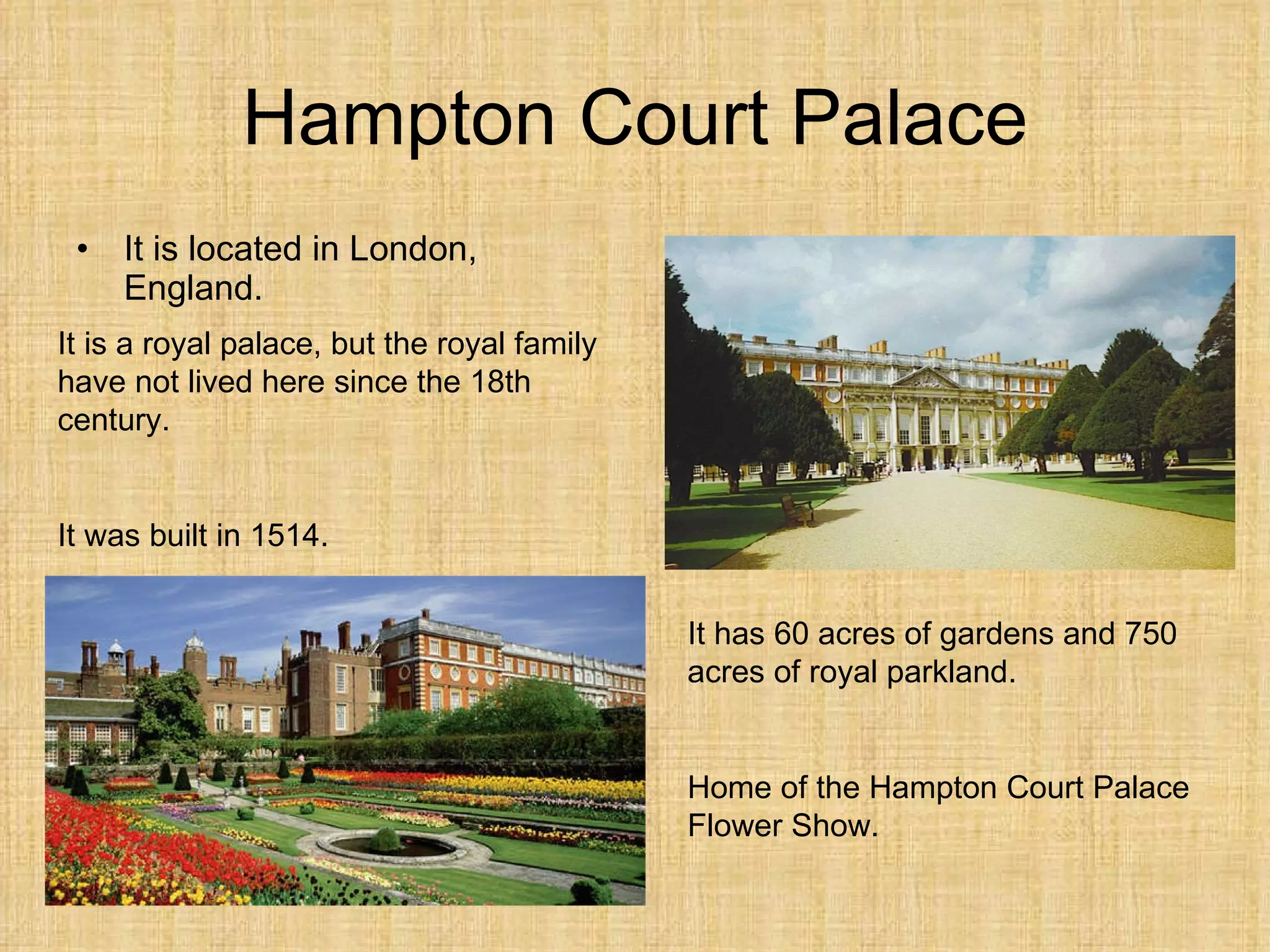 Hampton Court Palace It is  located  in London, England. It is a  r oyal palace, but the royal family ha ve  not lived  here  since the 18th century. It was built in 1514. It has 60 acres of gardens and 750 acres of royal parkland. Home of the Hampton Court Palace Flower Show. 
