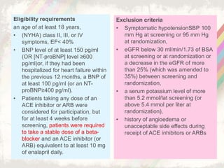 Eligibility requirements
an age of at least 18 years,
• (NYHA) class II, III, or IV
symptoms, EF< 40%
• BNP level of at least 150 pg/ml
(OR [NT-proBNP] level ≥600
pg/ml)or, if they had been
hospitalized for heart failure within
the previous 12 months, a BNP of
at least 100 pg/ml (or an NT-
proBNP≥400 pg/ml).
• Patients taking any dose of an
ACE inhibitor or ARB were
considered for participation, but
for at least 4 weeks before
screening, patients were required
to take a stable dose of a beta-
blocker and an ACE inhibitor (or
ARB) equivalent to at least 10 mg
of enalapril daily.
Exclusion criteria
• Symptomatic hypotensionSBP 100
mm Hg at screening or 95 mm Hg
at randomization,
• eGFR below 30 ml/min/1.73 of BSA
at screening or at randomization or
a decrease in the eGFR of more
than 25% (which was amended to
35%) between screening and
randomization,
• a serum potassium level of more
than 5.2 mmol/lat screening (or
above 5.4 mmol per liter at
randomization),
• history of angioedema or
unacceptable side effects during
receipt of ACE inhibitors or ARBs
 