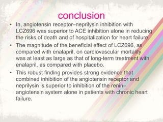 conclusion
• In, angiotensin receptor–neprilysin inhibition with
LCZ696 was superior to ACE inhibition alone in reducing
the risks of death and of hospitalization for heart failure.
• The magnitude of the beneficial effect of LCZ696, as
compared with enalapril, on cardiovascular mortality
was at least as large as that of long-term treatment with
enalapril, as compared with placebo.
• This robust finding provides strong evidence that
combined inhibition of the angiotensin receptor and
neprilysin is superior to inhibition of the renin–
angiotensin system alone in patients with chronic heart
failure.
 