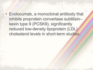 • Evolocumab, a monoclonal antibody that
inhibits proprotein convertase subtilisin–
kexin type 9 (PCSK9), significantly
reduced low-density lipoprotein (LDL)
cholesterol levels in short-term studies.
 
