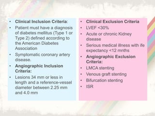 • Clinical Inclusion Criteria:
• Patient must have a diagnosis
of diabetes mellitus (Type 1 or
Type 2) defined according to
the American Diabetes
Association
• Symptomatic coronary artery
disease.
• Angiographic Inclusion
Criteria:
• Lesions 34 mm or less in
length and a reference-vessel
diameter between 2.25 mm
and 4.0 mm
• Clinical Exclusion Criteria
• LVEF <30%
• Acute or chronic Kidney
disease
• Serious medical illness with ife
expectancy <12 mnths
• Angiographic Exclusion
Criteria:
• LMCA stenting
• Venous graft stenting
• Bifurcation stenting
• ISR
 