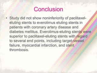 Conclusion
• Study did not show noninferiority of paclitaxel-
eluting stents to everolimus eluting stents in
patients with coronary artery disease and
diabetes mellitus. Everolimus-eluting stents were
superior to paclitaxel-eluting stents with regard
to several end points, including target-vessel
failure, myocardial infarction, and stent
thrombosis.
 