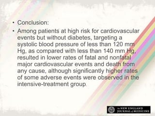 Conclusions
• Conclusion:
• Among patients at high risk for cardiovascular
events but without diabetes, targeting a
systolic blood pressure of less than 120 mm
Hg, as compared with less than 140 mm Hg,
resulted in lower rates of fatal and nonfatal
major cardiovascular events and death from
any cause, although significantly higher rates
of some adverse events were observed in the
intensive-treatment group.
 
