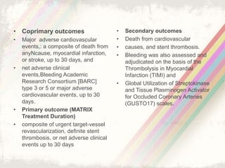 • Coprimary outcomes
• Major adverse cardiovascular
events,: a composite of death from
anyNcause, myocardial infarction,
or stroke, up to 30 days, and
• net adverse clinical
events,Bleeding Academic
Research Consortium [BARC]
type 3 or 5 or major adverse
cardiovascular events, up to 30
days.
• Primary outcome (MATRIX
Treatment Duration)
• composite of urgent target-vessel
revascularization, definite stent
thrombosis, or net adverse clinical
events up to 30 days
• Secondary outcomes
• Death from cardiovascular
• causes, and stent thrombosis.
• Bleeding was also assessed and
adjudicated on the basis of the
Thrombolysis in Myocardial
Infarction (TIMI) and
• Global Utilization of Streptokinase
and Tissue Plasminogen Activator
for Occluded Coronary Arteries
(GUSTO17) scales.
 