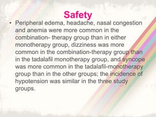 Safety
• Peripheral edema, headache, nasal congestion
and anemia were more common in the
combination- therapy group than in either
monotherapy group, dizziness was more
common in the combination-therapy group than
in the tadalafil monotherapy group, and syncope
was more common in the tadalafil-monotherapy
group than in the other groups; the incidence of
hypotension was similar in the three study
groups.
 