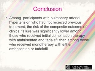 ConclusionsConclusion
• Among participants with pulmonary arterial
hypertension who had not received previous
treatment, the risk of the composite outcome of
clinical failure was significantly lower among
those who received initial combination therapy
with ambrisentan and tadalafil than among those
who received monotherapy with either
ambrisentan or tadalafil
 