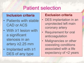 Inclusion criteria
• Patients with stable
CAD or ACS
• With ≥1 lesion with
a significant
stenosis in an
artery ≥2.25 mm
• Implanted with ≥1
DES of any type
Exclusion criteria
• DES implantation in an
unprotected left main
coronary artery
• Requirement for oral
anticoagulation
• Malignancies or other
coexisting conditions
associated with a life
expectancy of <2 years
Patient selection
 
