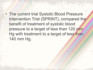 • The current trial Systolic Blood Pressure
Intervention Trial (SPRINT), compared the
benefit of treatment of systolic blood
pressure to a target of less than 120 mm
Hg with treatment to a target of less than
140 mm Hg.
 