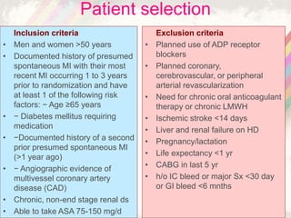 Inclusion criteria
• Men and women >50 years
• Documented history of presumed
spontaneous MI with their most
recent MI occurring 1 to 3 years
prior to randomization and have
at least 1 of the following risk
factors: − Age ≥65 years
• − Diabetes mellitus requiring
medication
• −Documented history of a second
prior presumed spontaneous MI
(>1 year ago)
• − Angiographic evidence of
multivessel coronary artery
disease (CAD)
• Chronic, non-end stage renal ds
• Able to take ASA 75-150 mg/d
Exclusion criteria
• Planned use of ADP receptor
blockers
• Planned coronary,
cerebrovascular, or peripheral
arterial revascularization
• Need for chronic oral anticoagulant
therapy or chronic LMWH
• Ischemic stroke <14 days
• Liver and renal failure on HD
• Pregnancy/lactation
• Life expectancy <1 yr
• CABG in last 5 yr
• h/o IC bleed or major Sx <30 day
or GI bleed <6 mnths
Patient selection
 