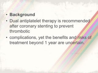 • Background
• Dual antiplatelet therapy is recommended
after coronary stenting to prevent
thrombotic
• complications, yet the benefits and risks of
treatment beyond 1 year are uncertain.
 